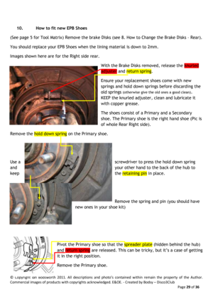 Page 29©  Copyright  Ian  Bodsworth  2011.  All  descriptions  and  photo’s  contained  within  remain  the  property  of  the  Author. 
Commercial images of products with copyrights acknowledged. E&OE. - Created by Bodsy – Disco3Club  
    Page 29 of 36 
 
10. How to fit new EPB Shoes  
(See page 5 for Tool Matrix) Remove the brake Disks (see 8. How to Change the Brake Disks – Rear). 
You should replace your EPB Shoes when the lining material is down to 2mm.  
Images shown here are for the Right side rear....