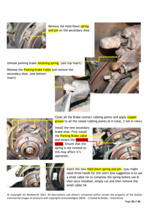 Page 30©  Copyright  Ian  Bodsworth  2011.  All  descriptions  and  photo’s  contained  within  remain  the  property  of  the  Author. 
Commercial images of products with copyrights acknowledged. E&OE. - Created by Bodsy – Disco3Club  
    Page 30 of 36 
 
 
Remove the Hold Down spring 
and pin on the secondary shoe.  
 
 
 
 
Unhook parking brake retaining spring. (see top insert)  
Release the Parking brake Cable and remove the 
secondary shoe. (see bottom 
insert) 
 
 
 
 
 
Clean all the Brake contact...