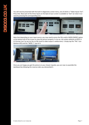 Page 8 
A www.disco3.co.uk resource         Page 7 
 
 
You will now be presented with the built in diagnostics screen menu, one of which is “Video Inputs Test”. 
Press that. Now each of the three inputs on the back of your screen is available to “test” (or view in our 
case) by pressing the corresponding icon. 
 
Note that depending 
on your input source, you may need to press the PAL and/or WIDE1/WIDE2 option 
at the bottom left of the screen to view the picture properly. In my car, the system defaults to...