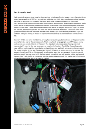 Page 9 
A www.disco3.co.uk resource         Page 8 
 
 
Part II – audio feed: 
 
Tools required: patience, time (total of about an hour including coffee/tea breaks – more if you decide to 
have a beer as well :lol: ), T20 Torx screw driver, soldering gun, thick pliers, needle‐nose pliers, hacksaw, 
metal file (or a Dremel tool instead of the latter two), cable stripper 
and heatshrink (optional). 
Parts required: RCA male to minijack cable, length to your requirements, depending on where your audio 
source...