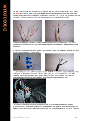 Page 10 
A www.disco3.co.uk resource         Page 9 
 
 
The plug in question has two sections to it, we need the one with the red, blue and black wires. These 
are : RED: right channel, BLUE: left channel, BLACK: ground. Get your RCA‐minijack cable, chop of the 
minijack (keep this it will be needed later!) and strip the insulation.
 You’ll end up with something like this 
(red cable is right channel, white is left and each is screened in its own grounding mesh): 
Strip both the white and red cables and twist...