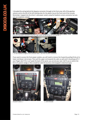 Page 11 
A www.disco3.co.uk resource         Page 10 
I threaded  the  wiring  behind  the  big  grey  connector  through  to  the  front  area,  left  of  the  gearbox  
selector  and  to  the  left  of  the  left  locating  slats  for  the  plastic  tray  at  the  front  end  of  the  console.  
Remember  I  tapped  into  the  driver’s  side  power  socket using  the headrest  sc reens  conn
 ector but  you 
can  use snaplocks  instead:  
(my use  of  the  power  connector  in  the  front  right  socket,...