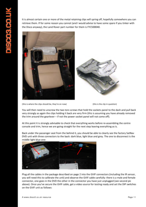 Page 12 
A www.disco3.co.uk resource         Page 11 
It is  almost  certain  one  or  more  of  the  metal  retaining  clips will  spring  off,  hopefully  somewhere  you  can  
retrieve  them.  If for  some  reason  you  cannot  (and  I  would  advise to  have  some  spare  if  you  tinker  with  
the  Disco  anyway),  the  Land  Rover  part number  for  them  is FYC500040. 
 
(this is  where  the  clips  should  be,  they’re  on  now)      (this is  the  clip  in  question)  
You will  then  need  to...