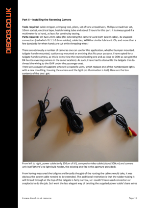 Page 14 
A www.disco3.co.uk resource         Page 13 
Part II  –  Installing  the  Reversing  Camera  
 
Tools required:  cable  stripper,  crimping  tool,  pliers,  set  of  torx  screwdrivers,  Phillips  screwdriver  set,  
10mm  socket,  electrical  tape,  heatshrinking  tube  and  about  2  hours  for  this  part.  It  is  always  good  if  a  
multimeter  is  to  hand,  at  least  for  continuity  testing.  
Parts  required:  5m  twin  2mm  cable  (for  extending  the  ca mera’s  and  GVIF  power
  cable),...