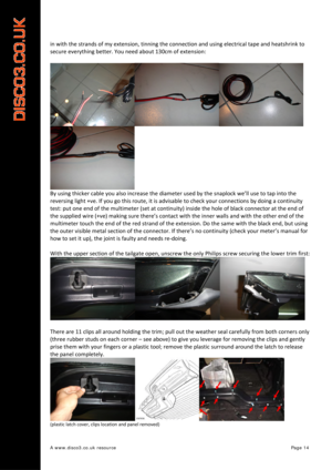 Page 15 
A www.disco3.co.uk resource         Page 14 
in with  the  strands  of  my  extension,  tinning  the connection  and  using  electrical  tape and heatshrink  to 
secure  everything  better.  You  need  about  130cm  of  extension:  
 
By  using  thicker  cable  you  also  increase  the  diameter  used  by the  snaplock  we’ll  use  to  tap  into  the  
reversing  light  +ve.  If  you  go  this  route,  it  is  advisable  to  ch eck  your  conne
 ctions by  doing  a  continuity  
test:  put one  end  of...