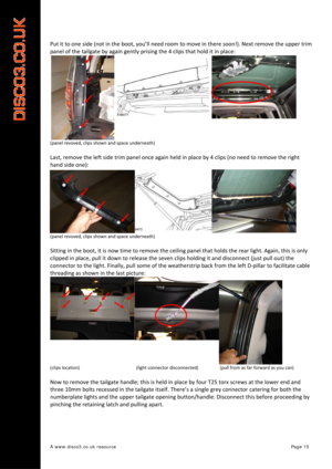 Page 16 
A www.disco3.co.uk resource         Page 15 
Put it  to  one  side  (not  in  the  boot,  you’ll  need  room to  move  in  there  soon!).  Next  remove  the  upper  trim  
panel  of  the  tailgate  by  again  gently  prising  the 4  clips  that  hold  it  in  place:  
(panel  revoved,  clips  shown  and  space  underneath)  
 
Last, remove  the  left  side  trim  panel  once again  held  in  place  by  4  clips  (no  need  to remove  the  right  
hand  side  one):  
(panel  revoved,  clips  shown  and...