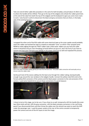 Page 18 
A www.disco3.co.uk resource         Page 17 
Take one end  of  either  cable  (the procedure  is  the  same  for both  broadly),  and  pull  about  15 ‐20cm  out  
to  where  the  handle  will  be  refitted.  Then  go to  the  top  of  the  tailgate  and  unhook  the  rubber  grommets  
at  the  end  of  the  tube  from  both  the  top  of  the  tail gate  and  the  bodywork  to  give  you  some  more  room  
to  work.  I  also  found  it  us

eful  to  disconnect  the  black  and  grey  connectors...