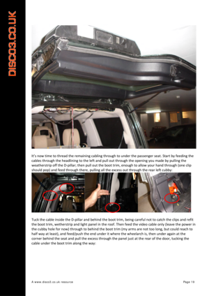 Page 20 
A www.disco3.co.uk resource         Page 19 
 
It’s now  time to  thread  the  remaining  cabling  through  to  under  the  passenger  seat. Start  by  feeding  the  
cables  through  the  headlining  to  the  left  and pull  out  through  the  opening  you made  by  pulling  the  
weatherstrip  off  the D ‐pillar;  then pull  out  the  boot  trim,  enough  to allow  your hand  through  (o ne  cli
 p 
should  pop)  and  feed  through  there,  pulling  all  the  excess  out  through  the  rear  left...