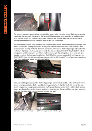 Page 21 
A www.disco3.co.uk resource         Page 20 
 
The pictures  above  are  showing  how  I threaded  the  power  cable extension  for  the GVIF  reverse  sensing  
switch,  but  the  process  is  the  same  for  the camera  RCA  video  cable.  It’s a good  idea  to  feed  this  cable  
from  the  rear  as  well  as it’s  easier  than doing  it  the  other  way  arou nd. Leave  the  end  of  the  reverse  
sensing  powe

r  extension  in  the  cubby  for  now,  we  will  join  it  up  shortly.  
 
You...