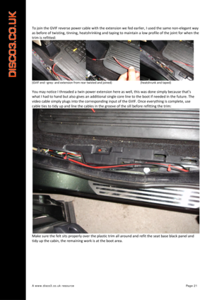 Page 22 
A www.disco3.co.uk resource         Page 21 
To join  the  GVIF  reverse  power  cable  with  the  extension  we  fed  earlier,  I used  the  same  non ‐elegant  way  
as  before  of  twisting,  tinning,  heatshrinking  and taping  to  maintain  a  low  profile  of  the  joint  for  when  the 
trim  is  refitted:  
(GVIF end –grey ‐ and  extension  from  rear  twisted  and  joined)              (heatshrunk and  taped)  
 
You may  notice  I  threaded  a  twin  power  extension  here  as  well,  this...