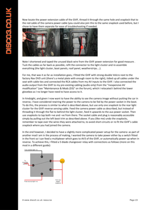 Page 24 
A www.disco3.co.uk resource         Page 23 
Now locate  the  power  extension  cable  of  the  GVIF,  thread  it  through  the  same  hole  and snaplock  that  to  
the  red  cable  of  the  camera  power  cable (you  could  also  join  this  to  the  same  snaplock  used  before,  but I 
chose  to have  them  separate  for ease  of  troubleshooting  if  needed.  
 
Note  I  shortened  and  tape d

  the  unused  black  wire  from  the  GVIF  power  extension  for good  measure  .  
Tuck  the  cables...