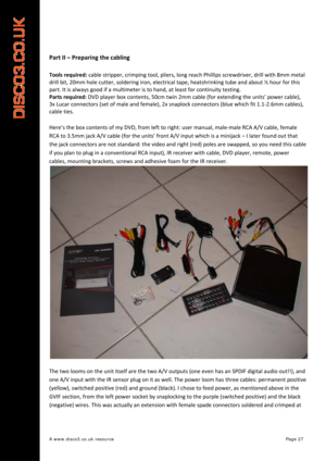 Page 28 
A www.disco3.co.uk resource         Page 27 
 
Part II  –  Preparing  the  cabling  
 
Tools required:  cable  stripper,  crimping  tool,  pliers,  long  reach  Phillips  screwdriver,  drill  with  8mm  metal 
drill  bit,  20mm  hole  cutter,  soldering  iron, electrical  tape,  heatshrinking  tube  and about  ½  hour  for  this  
part.  It  is  always  good  if  a  multimeter  is  to  hand,  at  least  for  continuity  testing.  
Parts  required:  DVD playe
r box  conte
 nts, 50cm  twin  2mm  cable...