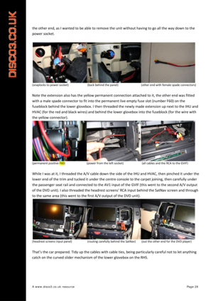 Page 29 
A www.disco3.co.uk resource         Page 28 
the other  end,  as  I wanted  to  be  able  to  remove  the  unit  without  having  to  go  all  the  way  down  to  the  
power  socket.  
 
(snaplocks  to  power  socket)          (back  behind the  panel)             (other end with  female  spade  connectors)  
 
Note the  extension  also  has  the  yellow  permanent  connection  attached  to  it,  the  other  end  was  fitted  
with  a  male  spade  connector  to  fit  into  the  permanent  live  empty...