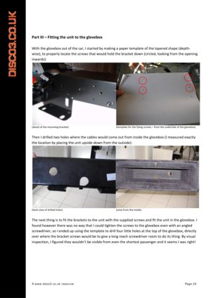 Page 30 
A www.disco3.co.uk resource         Page 29 
 
Part III  –  Fitting  the  unit  to  the  glovebox  
 
With the  glovebox  out  of  the  car,  I started  by  making  a  paper  template  of  the  tapered  shape  (depth ‐
wise),  to  properly  locate  the  screws  that  would  hold  the  bracket  down  (circled,  looking  from the  opening  
inwards):  
(detail of the  mounting  bracket)                     (template for the  fixing  screws –  from the underside  of the  glovebox)  
 
Then I  drilled  two...