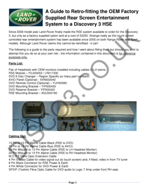 Page 1  Page 1  
   
A Guide to Retro-fitting the OEM Factory 
Supplied Rear Screen Entertainment 
System to a Discovery 3 HSE  
Since 2008 model year Land Rover finally made the RSE system available to order  for the Discovery 
3,  but only as a factory  supplied opt ion and at a cost of £2250. Strange really as t his touch screen 
controlled rear entertainment system has been available since 2005 on both Range Rover and Sport 
models. Although Land Rover claims  this cannot be retrofitted - i t can! 
The...