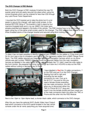 Page 3  Page 3  
   
The DVD Changer & RSE Module 
 
Both the DVD Changer & RSE modules  fit behind the rear RH 
quarter panel and are  easily secured into place when using the 
correct brackets which can be ordered  for less than £30 through 
any Land Rover  Part s Department.  
 
I mounted the DVD bracket  just to take the photo but it’s a lot 
easier to secure the changer, with eight  small screws , to  the 
bracket BEFORE fitting it!  The  bracket is held in place by four 
machine threaded bolts and in my...