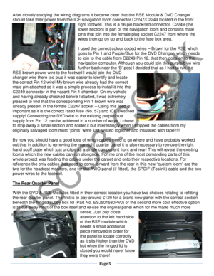 Page 5  Page 5  
   
After closely studying the wiring diagrams it became clear that the RSE Module  & DVD Changer 
should take their  power from the ICE navigation loom connector C2247/C2249 located in the front 
right footwell. This is a 16 pin  black/red connector, C2249 (the 
lower section)  is part of the navigation loom and  contains male 
pins that join into the female plug socket C2247  from where the 
wires then go on up and back to the fuse box area.  
 
I used the correct colour coded wires –  Brown...