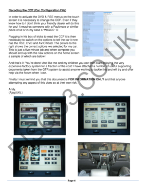 Page 6  Page 6  
   
Recoding the CCF (Car Configuration File) 
 
In order to activate the DVD & RSE menus on the touch 
screen it is necessary to change the CCF. Even if they 
knew how to I don’t think your friendly dealer will do this 
for you! It requires someone with a Faultmate or similar 
piece of kit or in my case a “WIGGS”    
 
Plugging in his box of tricks to read the CCF it is then 
necessary to switch on the options to tell the car it now 
has the R SE, DVD and AVIO  fitted. The picture to the...