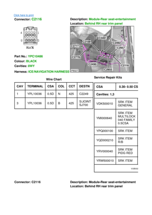 Page 8Click here to print 
Connector: C2116  Description:
 Module-Rear seat-entertainment  
Location:  Behind RH rear trim panel  
 
 
Part No.:  YPC10486  
Colour:  BLACK  
Cavities:  8WY  
Harness:  ICE/NAVIGATION HARNESS
Wire Chart 
CAV TERMINAL  CSA COL CCT DESTN  
1YPL100360.5DN425C2249
3YPL100360.5DB425S/JOINT 
SJ700 Service Repair Kits
  
 
 
CSA 0.30- 0.50 CSA
Cavities: 1,3  
VDK500010SRK ITEM 
GENERAL
YMI000640
SRK ITEM 
MULTILOCK 
040 FAMILY 
0.5CSA
YPQ000100SRK ITEM
YQD000210SRK ITEM 
R/B...