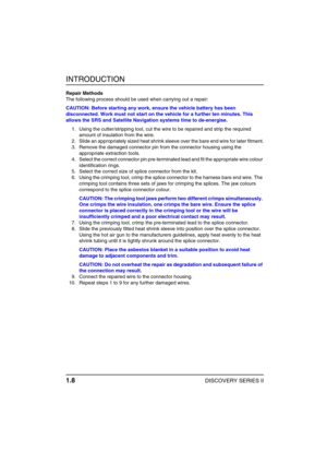 Page 13INTRODUCTION
1.8DISCOVERY SERIES II
Repair Methods
The following process should be used when carrying out a repair:
CAUTION: Before starting any work, ensure the vehicle battery has been 
disconnected. Work must not start on the vehicle for a further ten minutes. This 
allows the SRS and Satellite Navigation systems time to de-energise.
1. Using the cutter/stripping tool, cut the wire to be repaired and strip the required 
amount of insulation from the wire.
2. Slide an appropriately sized heat shrink...