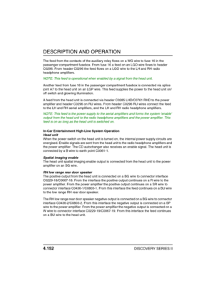 Page 183DESCRIPTION AND OPERATION
4.152DISCOVERY SERIES II
The feed from the contacts of the auxiliary relay flows on a WG wire to fuse 16 in the 
passenger compartment fusebox. From fuse 16 a feed on an LGO wire flows to header 
C0296. From header C0296 the feed flows on a LGO wire to the LH and RH radio 
headphone amplifiers.
NOTE: This feed is operational when enabled by a signal from the head unit.
Another feed from fuse 16 in the passenger compartment fusebox is connected via splice 
joint A7 to the head...
