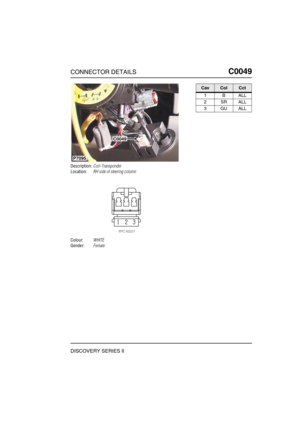 Page 230CONNECTOR DETAILSC0049
DISCOVERY SERIES II
C0 049
Description:Coil-Transponder
Location:RH side of steering column
Colour:WHITE
Gender:Female
C0049
P7095
CavColCct
1BALL
2SRALL
3GUALL 