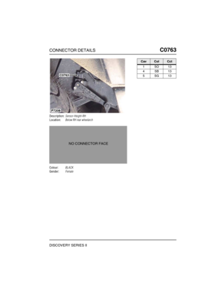 Page 604CONNECTOR DETAILSC0763
DISCOVERY SERIES II
C0 763
Description:Sensor-Height-RH
Location:Below RH rear wheelarch
Colour:BLACK
Gender:Female
P7208
C0763
NO CONNECTOR FACE
CavColCct
1SO13
4SB13
5SG13 