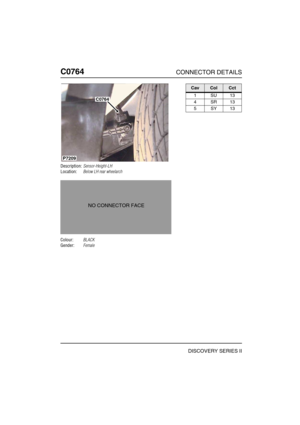 Page 605C0764CONNECTOR DETAILS
DISCOVERY SERIES II
C076 4
Description:Sensor-Height-LH
Location:Below LH rear wheelarch
Colour:BLACK
Gender:Female
P7209
C0764
NO CONNECTOR FACE
CavColCct
1SU13
4SR13
5SY13 