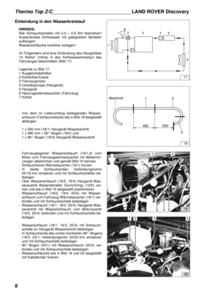 Page 8Thermo Top Z/CLAND ROVER Discovery
8
Einbindung in den Wasserkreislauf
HINWEIS:
Alle Schlauchschellen mit 2,0 + 0,5 Nm festziehen!
Auslaufendes Kühlwasser mit geeignetem Behälter
auffangen!
Wasserschläuche knickfrei verlegen!
Im Folgendem wird eine Einbindung des Heizgerätes
In Reihe (Inline) in den Kühlwasserkreislauf des
Fahrzeuges beschrieben (Bild 17)
Legende zu Bild 17: 
1 Ausgleichsbehälter 
2 Kühlerthermostat 
3 Fahrzeugmotor 
4 Umwälzpumpe (Heizgerät) 
5 Heizgerät 
6 Heizungswärmetauscher...