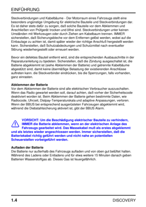 Page 11EINFÜHRUNG
1.4
DISCOVERY
Steckverbindungen und Kabelbäume - Der Motorraum eines Fahrzeugs stellt eine
besonders ungünstige Umgebung für elektrische Bauteile und Steckverbindungen dar.
Es ist daher stets dafür zu sorgen, daß solche Bauteile vor dem Abklemmen und
Anschließen von Prüfgerät trocken und ölfrei sind. Steckverbindungen unter keinen
Umständen mit Werkzeugen oder durch Ziehen am Kabelbaum trennen. IMMER
sicherstellen, daß Sicherungsbleche vor dem Entfernen gelöst werden, wobei auf die
Einbaulage...