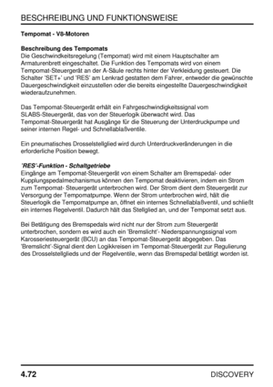 Page 103BESCHREIBUNG UND FUNKTIONSWEISE
4.72
DISCOVERY
Tempomat - V8-Motoren
Beschreibung des Tempomats
Die Geschwindkeitsregelung (Tempomat) wird mit einem Hauptschalter am
Armaturenbrett eingeschaltet. Die Funktion des Tempomats wird von einem
Tempomat-Steuergerät an der A-Säule rechts hinter der Verkleidung gesteuert. Die
Schalter ’SET+’ und ’RES’ am Lenkrad gestatten dem Fahrer, entweder die gewünschte
Dauergeschwindigkeit einzustellen oder die bereits eingestellte Dauergeschwindigkeit
wiederaufzunehmen.
Das...