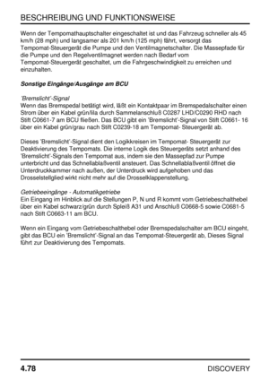 Page 109BESCHREIBUNG UND FUNKTIONSWEISE
4.78
DISCOVERY
Wenn der Tempomathauptschalter eingeschaltet ist und das Fahrzeug schneller als 45
km/h (28 mph) und langsamer als 201 km/h (125 mph) fährt, versorgt das
Tempomat-Steuergerät die Pumpe und den Ventilmagnetschalter. Die Massepfade für
die Pumpe und den Regelventilmagnet werden nach Bedarf vom
Tempomat-Steuergerät geschaltet, um die Fahrgeschwindigkeit zu erreichen und
einzuhalten.
Sonstige Eingänge/Ausgänge am BCU
’Bremslicht’-Signal
Wenn das Bremspedal...