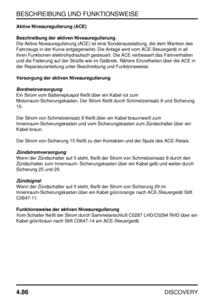 Page 117BESCHREIBUNG UND FUNKTIONSWEISE
4.86
DISCOVERY
Aktive Niveauregulierung (ACE)
Beschreibung der aktiven Niveauregulierung
Die Aktive Niveauregulierung (ACE) ist eine Sonderausstattung, die dem Wanken des
Fahrzeugs in der Kurve entgegenwirkt. Die Anlage wird vom ACE-Steuergerät in all
ihren Funktionen elektrohydraulisch gesteuert. Die ACE verbessert das Fahrverhalten
und die Federung auf der Straße wie im Gelände. Nähere Einzelheiten über die ACE in
der Reparaturanleitung unter Beschreibung und...