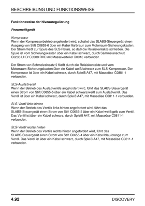 Page 123BESCHREIBUNG UND FUNKTIONSWEISE
4.92
DISCOVERY
Funktionsweise der Niveauregulierung
Pneumatikgerät
Kompressor
Wenn der Kompressorbetrieb angefordert wird, schaltet das SLABS-Steuergerät einen
Ausgang von Stift C0655-6 über ein Kabel lila/braun zum Motorraum-Sicherungskasten.
Der Strom fließt zur Spule des SLS-Relais, so daß die Relaiskontakte schließen. Die
Spule ist vom Sicherungskasten über ein Kabel schwarz, durch Sammelanschluß
C0286 LHD/ C0288 RHD mit Masseverteiler C0018 verbunden.
Der Strom von...