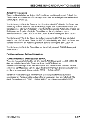 Page 128BESCHREIBUNG UND FUNKTIONSWEISE
DISCOVERY4.97
Zündstromversorgung
Wenn der Zündschalter auf II steht, fließt der Strom von Schmelzeinsatz 8 durch den
Zündschalter zum Innenraum- Sicherungskasten über ein Kabel gelb und weiter durch
Sicherung 25, 27 und 28.
Von Sicherung 25 fließt der Strom zu den Kontakten des HDC- Relais. Der Strom von
Sicherung 25 fließt ebenfalls über ein Kabel grün/gelb zum Rückfahrlichtschalter (bei
Schaltgetriebe) oder zum Anlaßsperr/Rückfahrlichtschalter(bei Automatikgetriebe)....