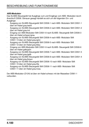 Page 131BESCHREIBUNG UND FUNKTIONSWEISE
4.100
DISCOVERY
ABS-Modulator
Das SLABS-Steuergerät hat Ausgänge zum und Eingänge vom ABS- Modulator durch
Anschluß C0506. Genauer gesagt handelt es sich um die folgenden Ein- und
Ausgänge:
·Ausgang von SLABS-Steuergerät Stift C0506-1 nach ABS- Modulator Stift C0501-1
über ein Kabel grau/weiß
·Ausgang von SLABS-Steuergerät Stift C0506-2 nach ABS- Modulator Stift C0501-2
über ein Kabel grau/rot
·Eingang von ABS-Modulator Stift C0501-8 nach SLABS- Steuergerät Stift C0506-3...