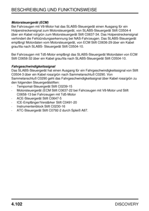 Page 133BESCHREIBUNG UND FUNKTIONSWEISE
4.102
DISCOVERY
Motorsteuergerät (ECM)
Bei Fahrzeugen mit V8-Motor hat das SLABS-Steuergerät einen Ausgang für ein
Holperstreckensignal zum Motorsteuergerät, von SLABS-Steuergerät Stift C0504-4
über ein Kabel rot/grün zum Motorsteuergerät Stift C0637-34. Das Holperstreckensignal
verhindert die Fehlzündungserkennung bei NAS-Fahrzeugen. Das SLABS-Steuergerät
empfängt Motordaten vom Motorsteuergerät, von ECM Stift C0636-29 über ein Kabel
grau/lila nach SLABS- Steuergerät...