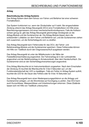 Page 134BESCHREIBUNG UND FUNKTIONSWEISE
DISCOVERY4.103
Airbag
Beschreibung des Airbag-Systems
Das Airbag-System dient dem Schutz von Fahrer und Beifahrer bei einer schweren
Frontalkollision.
Das System funktioniert nur, wenn der Zündschalter auf II steht. Bei eingeschalteter
Zündung erkennt das Airbag-Steuergerät (DCU) eine Frontalkollision mit Hilfe eines
Beschleunigungsmessers und eines mechanischenKontrollsensors. Falls die Kollision
schwer genug ist, gibt das Airbag-Steuergerät gleichzeitige Zündsignale an...