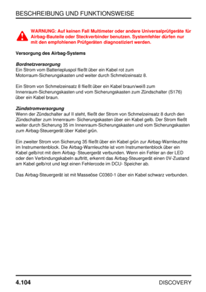 Page 135BESCHREIBUNG UND FUNKTIONSWEISE
4.104
DISCOVERY
WARNUNG: Auf keinen Fall Multimeter oder andere Universalprüfgeräte für
Airbag-Bauteile oder Steckverbinder benutzen. Systemfehler dürfen nur
mit den empfohlenen Prüfgeräten diagnostiziert werden.
Versorgung des Airbag-Systems
Bordnetzversorgung
Ein Strom vom Batteriepluspol fließt über ein Kabel rot zum
Motorraum-Sicherungskasten und weiter durch Schmelzeinsatz 8.
Ein Strom von Schmelzeinsatz 8 fließt über ein Kabel braun/weiß zum...