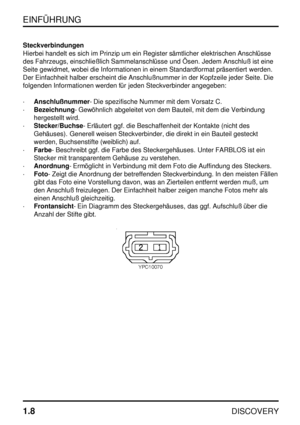 Page 15EINFÜHRUNG
1.8
DISCOVERY
Steckverbindungen
Hierbei handelt es sich im Prinzip um ein Register sämtlicher elektrischen Anschlüsse
des Fahrzeugs, einschließlich Sammelanschlüsse und Ösen. Jedem Anschluß ist eine
Seite gewidmet, wobei die Informationen in einem Standardformat präsentiert werden.
Der Einfachheit halber erscheint die Anschlußnummer in der Kopfzeile jeder Seite. Die
folgenden Informationen werden für jeden Steckverbinder angegeben:
·Anschlußnummer- Die spezifische Nummer mit dem Vorsatz C....