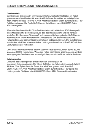 Page 141BESCHREIBUNG UND FUNKTIONSWEISE
4.110
DISCOVERY
Gebläserelais
Der Strom von Sicherung 31 im Innenraum-Sicherungskasten fließt über ein Kabel
grün/rosa nach Spleiß A9/A144. Vom Spleiß fließt der Strom über ein Kabel grün/rot
nach Anschluß C0265-1/C0778- 1. Vom Anschluß fließt der Strom, durch Spleiß A1, zur
Gebläserelaisspule. Die Spule fließt über ein Kabel braun nach Stift C0793-2 des
ATC-Steuergeräts.
Wenn das Gebläserelais (R176) in Funktion treten soll, schließ das ATC-Steuergerät
einen Massepfad für...