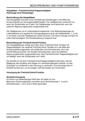 Page 148BESCHREIBUNG UND FUNKTIONSWEISE
DISCOVERY4.117
Heizgebläse - Frischtluft/Umluft-Klappenstellglied
(Fahrzeuge ohne Klimaanlage)
Beschreibung des Heizgebläses
Das Heizgebläse wird über einen Vierstellungs-Schieberegler in der Mitte des
Armaturenbretts am Heizungsschaltfeld bedient. Der Gebläsemotor funktioniert nur,
wenn der Zündschalter auf II steht. Der Gebläseregler wird beleuchtet, wenn die
seitlichen Begrenzungsleuchten eingeschaltet sind.
Der Gebläsemotor ist im Lufteinlaßkanal angeordnet. Eine...