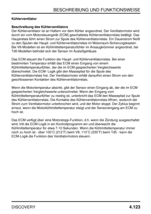 Page 154BESCHREIBUNG UND FUNKTIONSWEISE
DISCOVERY4.123
Kühlerventilator
Beschreibung des Kühlerventilators
Der Kühlerventilator ist an Haltern vor dem Kühler angeordnet. Der Ventilatormotor wird
durch ein vom Motorsteuergerät (ECM) geschaltetes Kühlerventilatorrelais betätigt. Das
Hauptrelais führt einen Strom zur Spule des Kühlerventilatorrelais. Ein Dauerstrom fließt
zu den Spulen der Haupt- und Kühlerventilatorrelais im Motorraum-Sicherungskasten.
Bei V8-Modellen ist ein Kühlmitteltemperaturfühler im...