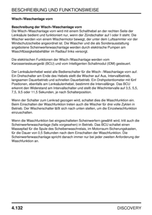 Page 163BESCHREIBUNG UND FUNKTIONSWEISE
4.132
DISCOVERY
Wisch-/Waschanlage vorn
Beschreibung der Wisch-/Waschanlage vorn
Die Wisch-/Waschanlage vorn wird mit einem Schalthebel an der rechten Seite der
Lenksäule bedient und funktioniert nur, wenn der Zündschalter auf I oder II steht. Die
Wischer werden von einem Wischermotor bewegt, der unter dem Luftsammler vor der
Windschutzscheibe angeordnet ist. Die Wascher und die als Sonderausstattung
angebotene Scheinwerferwaschanlage werden durch elektrische Pumpen am...