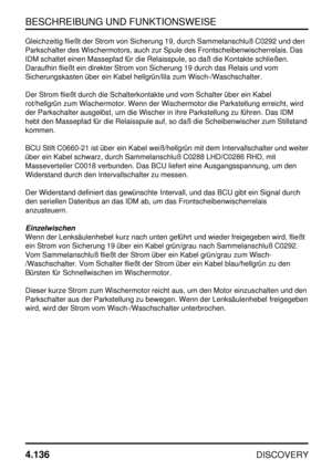 Page 167BESCHREIBUNG UND FUNKTIONSWEISE
4.136
DISCOVERY
Gleichzeitig fließt der Strom von Sicherung 19, durch Sammelanschluß C0292 und den
Parkschalter des Wischermotors, auch zur Spule des Frontscheibenwischerrelais. Das
IDM schaltet einen Massepfad für die Relaisspule, so daß die Kontakte schließen.
Daraufhin fließt ein direkter Strom von Sicherung 19 durch das Relais und vom
Sicherungskasten über ein Kabel hellgrün/lila zum Wisch-/Waschschalter.
Der Strom fließt durch die Schalterkontakte und vom Schalter...