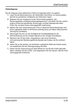 Page 18EINFÜHRUNG
DISCOVERY1.11
Fehlerdiagnose
Bei der Diagnose eines elektrischen Fehlers ist folgendermaßen vorzugehen:
1.Lesen Sie die Beschreibung für den fehlerhaften Stromkreis, um sicherzustellen,
daß Sie ein gründliches Verständnis der Sollfunktion haben.
2.Befassen Sie sich eingehend mit den Stromverteilungsplänen, den
Sicherungsdetails und Masseverteilungsdiagrammen, und stellen Sie fest, welche
anderen Kreise die betreffenden Sicherungen und/oder Massepunkte teilen.
Prüfen Sie, ob diese Kreise...