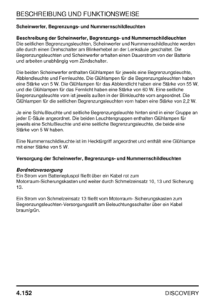 Page 183BESCHREIBUNG UND FUNKTIONSWEISE
4.152
DISCOVERY
Scheinwerfer, Begrenzungs- und Nummernschildleuchten
Beschreibung der Scheinwerfer, Begrenzungs- und Nummernschildleuchten
Die seitlichen Begrenzungsleuchten, Scheinwerfer und Nummernschildleuchte werden
alle durch einen Drehschalter am Blinkerhebel an der Lenksäule geschaltet. Die
Begrenzungsleuchten und Scheinwerfer erhalten einen Dauerstrom von der Batterie
und arbeiten unabhängig vom Zündschalter.
Die beiden Scheinwerfer enthalten Glühlampen für jeweils...