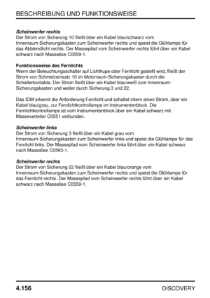 Page 187BESCHREIBUNG UND FUNKTIONSWEISE
4.156
DISCOVERY
Scheinwerfer rechts
Der Strom von Sicherung 10 fließt über ein Kabel blau/schwarz vom
Innenraum-Sicherungskasten zum Scheinwerfer rechts und speist die Glühlampe für
das Abblendlicht rechts. Der Massepfad vom Scheinwerfer rechts führt über ein Kabel
schwarz nach Masseöse C0559-1.
Funktionsweise des Fernlichts
Wenn der Beleuchtungsschalter auf Lichthupe oder Fernlicht gestellt wird, fließt der
Strom von Schmelzeinsatz 10 im Motorraum-Sicherungskasten durch...