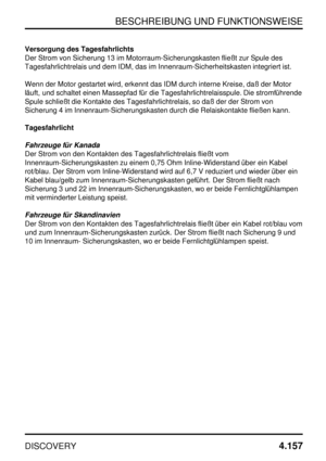 Page 188BESCHREIBUNG UND FUNKTIONSWEISE
DISCOVERY4.157
Versorgung des Tagesfahrlichts
Der Strom von Sicherung 13 im Motorraum-Sicherungskasten fließt zur Spule des
Tagesfahrlichtrelais und dem IDM, das im Innenraum-Sicherheitskasten integriert ist.
Wenn der Motor gestartet wird, erkennt das IDM durch interne Kreise, daß der Motor
läuft, und schaltet einen Massepfad für die Tagesfahrlichtrelaisspule. Die stromführende
Spule schließt die Kontakte des Tagesfahrlichtrelais, so daß der der Strom von
Sicherung 4 im...