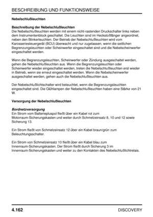 Page 193BESCHREIBUNG UND FUNKTIONSWEISE
4.162
DISCOVERY
Nebelschlußleuchten
Beschreibung der Nebelschlußleuchten
Die Nebelschlußleuchten werden mit einem nicht-rastenden Druckschalter links neben
dem Instrumentenblock geschaltet. Die Leuchten sind im Heckstoßfänger angeordnet,
neben den Blinkerleuchten. Der Betrieb der Nebelschlußleuchten wird vom
Karosseriesteuergerät (BCU) überwacht und nur zugelassen, wenn die seitlichen
Begrenzungsleuchten oder Scheinwerfer eingeschaltet sind und die Nebelscheinwerfer...